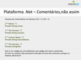 Plataforma .Net – Comentários,não assim
Excesso de comentários no famoso Ctrl + C, Ctrl + V:

/** Name. */
Private String name;

/** The Version. */
Private String version;

/** Licence Name. */
Private String licenceName;

/** The Version. */
Private StringInfo;

Este é um código de uma biblioteca de código livre bem conhecida...
Se nem os autores não prestarem atenção na hora de comentar, porque os
leitores deveriam?
 