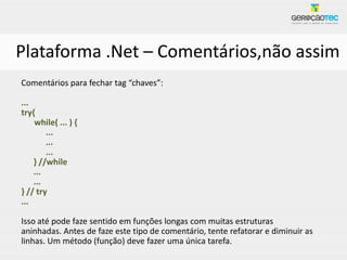 Plataforma .Net – Comentários,não assim
Comentários para fechar tag “chaves”:

...
try{
    while( ... ) {
        ...
        ...
        ...
    } //while
    ...
    ...
} // try
...

Isso até pode faze sentido em funções longas com muitas estruturas
aninhadas. Antes de faze este tipo de comentário, tente refatorar e diminuir as
linhas. Um método (função) deve fazer uma única tarefa.
 