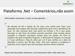 Plataforma .Net – Comentários,não assim
Informações excessivas e o pior se desculpando...:

/*
 * Na década de 90 o fulado de tal criou uma tarefa para fazer uma
   alteração mas acabou não fazendo, então ficou para mim a pendência de
   fazer. Eu não conheço bem esta parte do sistema e fiz o que pude,
   desculpe se não ficou da melhor maneira possível, todo mundo estava
   ocupado e ninguém conseguiu tempo para me ajudar. No final eu
   também não quis atrapalhar ninguém. A alteração foi simples, eu troquei
   o if que verificava a flag de ativo por um if que verifica se a data de
   alteração é menor que 90 dias atrás. Com isto resolveu o problema e
   tudo deu certo, espero que não aconteça nenhum efeito colateral.
*/

Depois das discussões anteriores, nem precisamos falar nada sobre isto...
 