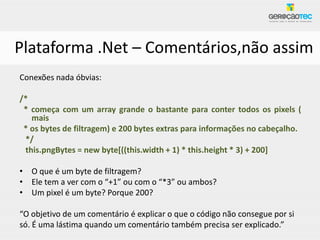 Plataforma .Net – Comentários,não assim
Conexões nada óbvias:

/*
 * começa com um array grande o bastante para conter todos os pixels (
   mais
 * os bytes de filtragem) e 200 bytes extras para informações no cabeçalho.
 */
 this.pngBytes = new byte[((this.width + 1) * this.height * 3) + 200]

• O que é um byte de filtragem?
• Ele tem a ver com o “+1” ou com o “*3” ou ambos?
• Um pixel é um byte? Porque 200?

“O objetivo de um comentário é explicar o que o código não consegue por si
só. É uma lástima quando um comentário também precisa ser explicado.”
 