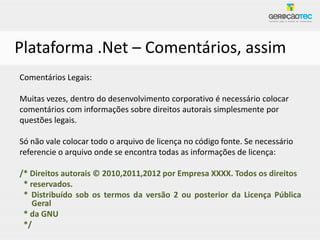Plataforma .Net – Comentários, assim
Comentários Legais:

Muitas vezes, dentro do desenvolvimento corporativo é necessário colocar
comentários com informações sobre direitos autorais simplesmente por
questões legais.

Só não vale colocar todo o arquivo de licença no código fonte. Se necessário
referencie o arquivo onde se encontra todas as informações de licença:

/* Direitos autorais © 2010,2011,2012 por Empresa XXXX. Todos os direitos
 * reservados.
 * Distribuído sob os termos da versão 2 ou posterior da Licença Pública
    Geral
 * da GNU
 */
 