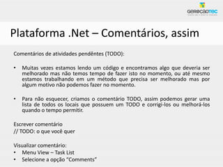 Plataforma .Net – Comentários, assim
Comentários de atividades pendêntes (TODO):

•   Muitas vezes estamos lendo um código e encontramos algo que deveria ser
    melhorado mas não temos tempo de fazer isto no momento, ou até mesmo
    estamos trabalhando em um método que precisa ser melhorado mas por
    algum motivo não podemos fazer no momento.

•   Para não esquecer, criamos o comentário TODO, assim podemos gerar uma
    lista de todos os locais que possuem um TODO e corrigi-los ou melhorá-los
    quando o tempo permitir.

Escrever comentário
// TODO: o que você quer

Visualizar comentário:
• Menu View – Task List
• Selecione a opção “Comments”
 