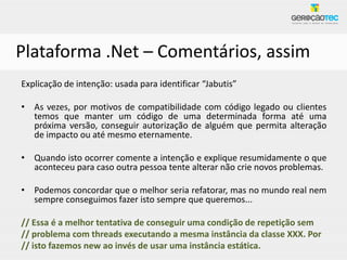 Plataforma .Net – Comentários, assim
Explicação de intenção: usada para identificar “Jabutis”

• As vezes, por motivos de compatibilidade com código legado ou clientes
  temos que manter um código de uma determinada forma até uma
  próxima versão, conseguir autorização de alguém que permita alteração
  de impacto ou até mesmo eternamente.

• Quando isto ocorrer comente a intenção e explique resumidamente o que
  aconteceu para caso outra pessoa tente alterar não crie novos problemas.

• Podemos concordar que o melhor seria refatorar, mas no mundo real nem
  sempre conseguimos fazer isto sempre que queremos...

// Essa é a melhor tentativa de conseguir uma condição de repetição sem
// problema com threads executando a mesma instância da classe XXX. Por
// isto fazemos new ao invés de usar uma instância estática.
 