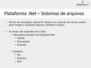 Plataforma .Net – Sistemas de arquivos
• Dentro do namespace System.IO existem um conjunto de classes usadas
  para navegar e manipular arquivos, diretórios e discos.

• As classes são separadas em 2 tipos:
   – Informativas (Herdam de FileSystemInfo)
        • FileInfo
        • DirecoryInfo
        • DriveInfo

    – Utilitárias
       • File
       • Directory
       • Path
 