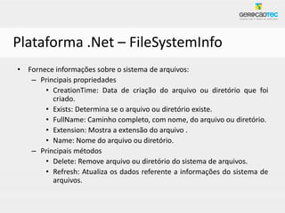 Plataforma .Net – FileSystemInfo
• Fornece informações sobre o sistema de arquivos:
   – Principais propriedades
       • CreationTime: Data de criação do arquivo ou diretório que foi
         criado.
       • Exists: Determina se o arquivo ou diretório existe.
       • FullName: Caminho completo, com nome, do arquivo ou diretório.
       • Extension: Mostra a extensão do arquivo .
       • Name: Nome do arquivo ou diretório.
   – Principais métodos
       • Delete: Remove arquivo ou diretório do sistema de arquivos.
       • Refresh: Atualiza os dados referente a informações do sistema de
         arquivos.
 
