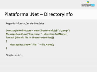 Plataforma .Net – DirectoryInfo
Pegando informações de diretórios

DirectoryInfo directory = new DirectoryInfo(@"c:temp");
MessageBox.Show("Directory: " + directory.FullName);
foreach (FileInfo file in directory.GetFiles())
{
   MessageBox.Show("File: " + file.Name);
}

Simples assim...
 