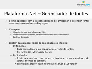 Plataforma .Net – Gerenciador de fontes
• É uma aplicação com a responsabilidade de armazenar e gerenciar fontes
  desenvolvidos em diversas linguagens.

• Vantagens:
   – Histórico de tudo que foi desenvolvido;
   – Desenvolvimento por mais de um desenvolvedor simultaneamente;
   – Controle de versão;

• Existem duas grandes linhas de gerenciadores de fontes:
   – Distribuídos
        • Cada computador é um repositório/servidor de fontes.
        • Exemplos: Git, Mercurial e Bazaar
   – Centralizados
        • Existe um servidor com todos os fontes e os computadores são
          apenas clientes do servidor.
        • Exemplo: Microsoft Team Foundation Server e SubVersion
 