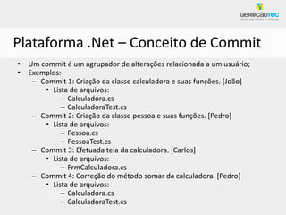 Plataforma .Net – Conceito de Commit
• Um commit é um agrupador de alterações relacionada a um usuário;
• Exemplos:
   – Commit 1: Criação da classe calculadora e suas funções. [João]
      • Lista de arquivos:
           – Calculadora.cs
           – CalculadoraTest.cs
   – Commit 2: Criação da classe pessoa e suas funções. [Pedro]
      • Lista de arquivos:
           – Pessoa.cs
           – PessoaTest.cs
   – Commit 3: Efetuada tela da calculadora. [Carlos]
      • Lista de arquivos:
           – FrmCalculadora.cs
   – Commit 4: Correção do método somar da calculadora. [Pedro]
      • Lista de arquivos:
           – Calculadora.cs
           – CalculadoraTest.cs
 