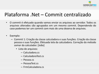 Plataforma .Net – Commit centralizado
• O commit é efetuado quando vamos enviar os arquivos ao servidor. Todos os
  arquivos alterados são agrupados em um mesmo commit. Dependendo do
  caso podemos ter um commit com mais de uma dezena de arquivos.

• Exemplo:
   – Commit 1: Criação da classe calculadora e suas funções. Criação da classe
     pessoa e suas funções. Efetuada tela da calculadora. Correção do método
     somar da calculador. [João]
       • Lista de arquivos:
            – Calculadora.cs
            – CalculadoraTest.cs
            – Pessoa.cs
            – PessoaTest.cs
            – FrmCalculadora.cs
 