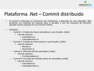 Plataforma .Net – Commit distribuido
•   O commit é efetuado no momento que finalizamos a alteração de uma alteração. Não
    enviamos um conjunto de arquivos para o servidor e sim um conjunto de commits.
    Quando menos arquivos em um commit melhor.

•   Exemplos:
     – Commit 1: Criação da classe calculadora e suas funções. [João]
         • Lista de arquivos:
              – Calculadora.cs
              – CalculadoraTest.cs
     – Commit 2: Criação da classe pessoa e suas funções. [João]
         • Lista de arquivos:
              – Pessoa.cs
              – PessoaTest.cs
     – Commit 3: Efetuada tela da calculadora. [João]
         • Lista de arquivos:
              – FrmCalculadora.cs
     – Commit 4: Correção do método somar da calculadora. [João]
         • Lista de arquivos:
              – Calculadora.cs
              – CalculadoraTest.cs
 