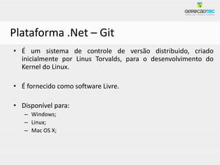 Plataforma .Net – Git
• É um sistema de controle de versão distribuido, criado
  inicialmente por Linus Torvalds, para o desenvolvimento do
  Kernel do Linux.

• É fornecido como software Livre.

• Disponível para:
   – Windows;
   – Linux;
   – Mac OS X;
 