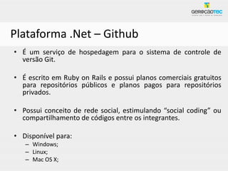 Plataforma .Net – Github
• É um serviço de hospedagem para o sistema de controle de
  versão Git.

• É escrito em Ruby on Rails e possui planos comerciais gratuitos
  para repositórios públicos e planos pagos para repositórios
  privados.

• Possui conceito de rede social, estimulando “social coding” ou
  compartilhamento de códigos entre os integrantes.

• Disponível para:
   – Windows;
   – Linux;
   – Mac OS X;
 