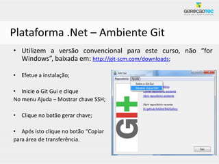 Plataforma .Net – Ambiente Git
• Utilizem a versão convencional para este curso, não “for
  Windows”, baixada em: http://git-scm.com/downloads;

• Efetue a instalação;

• Inicie o Git Gui e clique
No menu Ajuda – Mostrar chave SSH;

• Clique no botão gerar chave;

• Após isto clique no botão “Copiar
para área de transferência.
 