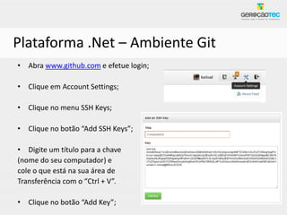 Plataforma .Net – Ambiente Git
• Abra www.github.com e efetue login;

• Clique em Account Settings;

• Clique no menu SSH Keys;

• Clique no botão “Add SSH Keys”;

• Digite um título para a chave
(nome do seu computador) e
cole o que está na sua área de
Transferência com o “Ctrl + V”.

• Clique no botão “Add Key”;
 