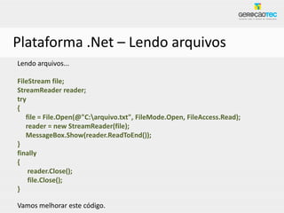 Plataforma .Net – Lendo arquivos
Lendo arquivos...

FileStream file;
StreamReader reader;
try
{
   file = File.Open(@"C:arquivo.txt", FileMode.Open, FileAccess.Read);
   reader = new StreamReader(file);
   MessageBox.Show(reader.ReadToEnd());
}
finally
{
    reader.Close();
    file.Close();
}

Vamos melhorar este código.
 