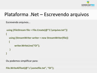 Plataforma .Net – Escrevendo arquivos
Escrevendo arquivos...

 using (FileStream file = File.Create(@"C:arquivo.txt”))
{
   using (StreamWriter writer = new StreamWriter(file))
   {
        writer.WriteLine(“Oi”);
    }
}

Ou podemos simplificar para:

File.WriteAllText(@"c:somefile.txt", “Oi");
 