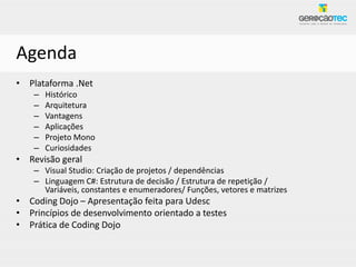 Agenda
• Plataforma .Net
    –   Histórico
    –   Arquitetura
    –   Vantagens
    –   Aplicações
    –   Projeto Mono
    –   Curiosidades
• Revisão geral
    – Visual Studio: Criação de projetos / dependências
    – Linguagem C#: Estrutura de decisão / Estrutura de repetição /
      Variáveis, constantes e enumeradores/ Funções, vetores e matrizes
• Coding Dojo – Apresentação feita para Udesc
• Princípios de desenvolvimento orientado a testes
• Prática de Coding Dojo
 
