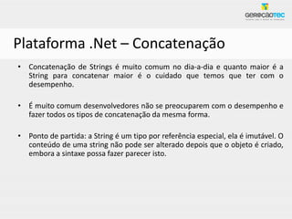 Plataforma .Net – Concatenação
• Concatenação de Strings é muito comum no dia-a-dia e quanto maior é a
  String para concatenar maior é o cuidado que temos que ter com o
  desempenho.

• É muito comum desenvolvedores não se preocuparem com o desempenho e
  fazer todos os tipos de concatenação da mesma forma.

• Ponto de partida: a String é um tipo por referência especial, ela é imutável. O
  conteúdo de uma string não pode ser alterado depois que o objeto é criado,
  embora a sintaxe possa fazer parecer isto.
 
