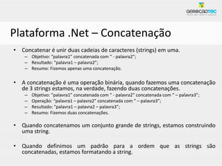 Plataforma .Net – Concatenação
• Concatenar é unir duas cadeias de caracteres (strings) em uma.
    – Objetivo: “palavra1” concatenada com “ - palavra2”;
    – Resultado: “palavra1 – palavra2”;
    – Resumo: Fizemos apenas uma concatenação.

• A concatenação é uma operação binária, quando fazemos uma concatenação
  de 3 strings estamos, na verdade, fazendo duas concatenações.
    –   Objetivo: “palavra1” concatenada com “ - palavra2” concatenada com “ – palavra3”;
    –   Operação: “palavra1 – palavra2” concatenada com “ – palavra3”;
    –   Resultado: “palavra1 – palavra2 – palavra3”;
    –   Resumo: Fizemos duas concatenações.

• Quando concatenamos um conjunto grande de strings, estamos construindo
  uma string.

• Quando definimos um padrão para a ordem que as strings são
  concatenadas, estamos formatando a string.
 