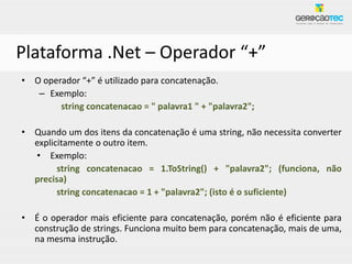 Plataforma .Net – Operador “+”
• O operador “+” é utilizado para concatenação.
   – Exemplo:
        string concatenacao = " palavra1 " + "palavra2";

• Quando um dos itens da concatenação é uma string, não necessita converter
  explicitamente o outro item.
  • Exemplo:
        string concatenacao = 1.ToString() + "palavra2"; (funciona, não
  precisa)
        string concatenacao = 1 + "palavra2"; (isto é o suficiente)

• É o operador mais eficiente para concatenação, porém não é eficiente para
  construção de strings. Funciona muito bem para concatenação, mais de uma,
  na mesma instrução.
 