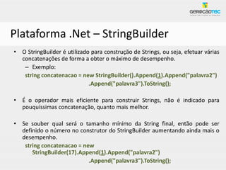 Plataforma .Net – StringBuilder
• O StringBuilder é utilizado para construção de Strings, ou seja, efetuar várias
  concatenações de forma a obter o máximo de desempenho.
   – Exemplo:
   string concatenacao = new StringBuilder().Append(1).Append("palavra2")
                             .Append("palavra3").ToString();

• É o operador mais eficiente para construir Strings, não é indicado para
  pouquíssimas concatenação, quanto mais melhor.

• Se souber qual será o tamanho mínimo da String final, então pode ser
  definido o número no construtor do StringBuilder aumentando ainda mais o
  desempenho.
   string concatenacao = new
      StringBuilder(17).Append(1).Append("palavra2")
                           .Append("palavra3").ToString();
 