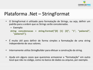Plataforma .Net – StringFormat
• O StringFormat é utilizado para formatação de Strings, ou seja, definir um
  padrão para a ordem que as Strings serão concatenadas.
   – Exemplo:
   string concatenacao = string.Format("{0} {1} {2}", "1", "palavra2",
      "palavra3");

• É muito útil para definir de forma simples a formatação de uma string
  independente de seus valores.

• Internamente utiliza StringBuilder para efetuar a construção da string.

• Ajuda em alguns casos que queremos armazenar a “formatação” em outro
  local que não no código, como no banco de dados ou arquivo, por exemplo.
 