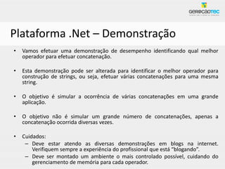 Plataforma .Net – Demonstração
•   Vamos efetuar uma demonstração de desempenho identificando qual melhor
    operador para efetuar concatenação.

•   Esta demonstração pode ser alterada para identificar o melhor operador para
    construção de strings, ou seja, efetuar várias concatenações para uma mesma
    string.

•   O objetivo é simular a ocorrência de várias concatenações em uma grande
    aplicação.

•   O objetivo não é simular um grande número de concatenações, apenas a
    concatenação ocorrida diversas vezes.

•   Cuidados:
     – Deve estar atendo as diversas demonstrações em blogs na internet.
        Verifiquem sempre a experiência do profissional que está “blogando”.
     – Deve ser montado um ambiente o mais controlado possível, cuidando do
        gerenciamento de memória para cada operador.
 