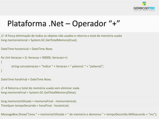 Plataforma .Net – Operador “+”
//--# Força eliminação de todos os objetos não usados e retorna o total de memória usada
long memoriaInicial = System.GC.GetTotalMemory(true);

DateTime horaInicial = DateTime.Now;

for (int iteracao = 0; iteracao < 90000; iteracao++)
{
          string concatenacao = "Indice “ + iteracao + " palavra1 “ + "palavra2";
}

DateTime horaFinal = DateTime.Now;

//--# Retorna o total de memória usada sem eliminar nada
long memoriaFinal = System.GC.GetTotalMemory(false);

long memoriaUtilizada = memoriaFinal - memoriaInicial;
TimeSpan tempoDecorido = horaFinal - horaInicial;

MessageBox.Show("Usou " + memoriaUtilizada + " de memória e demorou " + tempoDecorido.Milliseconds + “ms");
 