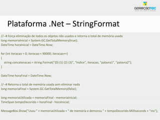 Plataforma .Net – StringFormat
//--# Força eliminação de todos os objetos não usados e retorna o total de memória usada
long memoriaInicial = System.GC.GetTotalMemory(true);
DateTime horaInicial = DateTime.Now;

for (int iteracao = 0; iteracao < 90000; iteracao++)
{
  string concatenacao = string.Format("{0} {1} {2} {3}", "Indice", iteracao, "palavra1", "palavra2");
}

DateTime horaFinal = DateTime.Now;

//--# Retorna o total de memória usada sem eliminar nada
long memoriaFinal = System.GC.GetTotalMemory(false);

long memoriaUtilizada = memoriaFinal - memoriaInicial;
TimeSpan tempoDecorido = horaFinal - horaInicial;

MessageBox.Show("Usou " + memoriaUtilizada + " de memória e demorou " + tempoDecorido.Milliseconds + “ms");
 