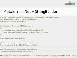 Plataforma .Net – StringBuilder
//--# Força eliminação de todos os objetos não usados e retorna o total de memória usada
long memoriaInicial = System.GC.GetTotalMemory(true);
DateTime horaInicial = DateTime.Now;

for (int iteracao = 0; iteracao < 90000; iteracao++)
{
  string concatenacao = new StringBuilder(30).Append("Indice ")
     .Append(iteracao).Append(" palavra1 ").Append("palavra2").ToString();
}

DateTime horaFinal = DateTime.Now;

//--# Retorna o total de memória usada sem eliminar nada
long memoriaFinal = System.GC.GetTotalMemory(false);

long memoriaUtilizada = memoriaFinal - memoriaInicial;
TimeSpan tempoDecorido = horaFinal - horaInicial;

MessageBox.Show("Usou " + memoriaUtilizada + " de memória e demorou " + tempoDecorido.Milliseconds + “ms");
 