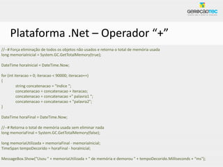 Plataforma .Net – Operador “+”
//--# Força eliminação de todos os objetos não usados e retorna o total de memória usada
long memoriaInicial = System.GC.GetTotalMemory(true);

DateTime horaInicial = DateTime.Now;

for (int iteracao = 0; iteracao < 90000; iteracao++)
{
          string concatenacao = "Indice “;
          concatenacao = concatenacao + iteracao;
          concatenacao = concatenacao +" palavra1 “;
          concatenacao = concatenacao + "palavra2";
}

DateTime horaFinal = DateTime.Now;

//--# Retorna o total de memória usada sem eliminar nada
long memoriaFinal = System.GC.GetTotalMemory(false);

long memoriaUtilizada = memoriaFinal - memoriaInicial;
TimeSpan tempoDecorido = horaFinal - horaInicial;

MessageBox.Show("Usou " + memoriaUtilizada + " de memória e demorou " + tempoDecorido.Milliseconds + “ms");
 