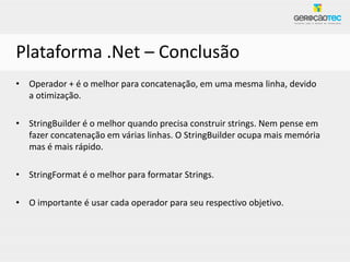 Plataforma .Net – Conclusão
• Operador + é o melhor para concatenação, em uma mesma linha, devido
  a otimização.

• StringBuilder é o melhor quando precisa construir strings. Nem pense em
  fazer concatenação em várias linhas. O StringBuilder ocupa mais memória
  mas é mais rápido.

• StringFormat é o melhor para formatar Strings.

• O importante é usar cada operador para seu respectivo objetivo.
 