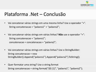Plataforma .Net – Conclusão
• Vai concatenar várias strings em uma mesma linha? Use o operador “+”.
   String concatenacao = “palavra1” + “palavra2”;

• Vai concatenar várias strings em várias linhas? Não use o operador “+”:
   String concatenacao = “palavra1”;
   concatenacao = concatenacao + “palavra2”;

• Vai concatenar várias strings em várias linhas? Use o StringBuilder:
  String concatenacao = new
  StringBuilder().Append(“palavra1”).Append(“palavra2”).ToString();

• Quer formatar uma string? Use o string.format
  String concatenacao = string.format(“{0} {1}”, “palavra1”, “palavra2”);
 