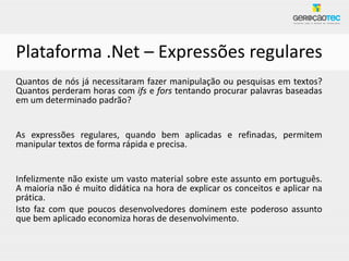 Plataforma .Net – Expressões regulares
Quantos de nós já necessitaram fazer manipulação ou pesquisas em textos?
Quantos perderam horas com ifs e fors tentando procurar palavras baseadas
em um determinado padrão?


As expressões regulares, quando bem aplicadas e refinadas, permitem
manipular textos de forma rápida e precisa.


Infelizmente não existe um vasto material sobre este assunto em português.
A maioria não é muito didática na hora de explicar os conceitos e aplicar na
prática.
Isto faz com que poucos desenvolvedores dominem este poderoso assunto
que bem aplicado economiza horas de desenvolvimento.
 