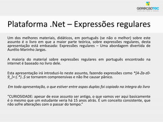 Plataforma .Net – Expressões regulares
Um dos melhores materiais, didáticos, em português (se não o melhor) sobre este
assunto é o livro em que a maior parte teórica, sobre expressões regulares, desta
apresentação está embasada: Expressões regulares – Uma abordagem divertida de
Aurélio Marinho Jargas.

A maioria do material sobre expressões regulares em português encontrado na
internet é baseado no livro dele.

Esta apresentação irá introduzi-lo neste assunto, fazendo expressões como *[A-Za-z0-
9_]+:(.*)..$ se tornarem compreensivas e não lhe causar pânico.

Em toda apresentação, o que estiver entre aspas duplas foi copiado na integra do livro

“CURIOSIDADE: apesar de esse assunto ser antigo, o que vamos ver aqui basicamente
é o mesmo que um estudante veria há 15 anos atrás. É um conceito consistente, que
não sofre alterações com o passar do tempo.”
 