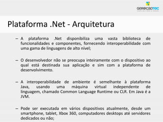 Plataforma .Net - Arquitetura
  – A plataforma .Net disponibiliza uma vasta biblioteca de
    funcionalidades e componentes, fornecendo interoperabilidade com
    uma gama de linguagens de alto nível;

  – O desenvolvedor não se preocupa inteiramente com o dispositivo ao
    qual está destinada sua aplicação e sim com a plataforma de
    desenvolvimento.

  – A interoperabilidade de ambiente é semelhante à plataforma
    Java,   usando    uma   máquina  virtual  independente     de
    linguagem, chamado Common Language Runtime ou CLR. Em Java é a
    JVM.

  – Pode ser executada em vários dispositivos atualmente, desde um
    smartphone, tablet, Xbox 360, computadores desktops até servidores
    dedicados ou não;
 