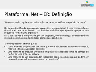 Plataforma .Net – ER: Definição
“Uma expressão regular é um método formal de se especificar um padrão de texto.”

De forma simplificada, uma regular expression, termo original, é uma composição de
símbolos e caracteres literais com funções definidas que quando agrupadas em
sequência formam uma expressão.
Essa, por sua vez, é interpretada, por um programa, como uma regra que resultará em
sucesso caso uma entrada de dados atenda suas condições.

Também podemos afirmar que é:
• “uma maneira de procurar um texto que você não lembra exatamente como é,
   mas tem ideia das variações possíveis;
• uma maneira de procurar um trecho em posições específicas como no começo ou
   no fim de uma linha, ou palavra;
• uma maneira de um programador especificar padrões complexos que podem ser
   procurados e casados em uma cadeia de caracteres”;
 