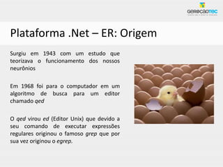 Plataforma .Net – ER: Origem
Surgiu em 1943 com um estudo que
teorizava o funcionamento dos nossos
neurônios

Em 1968 foi para o computador em um
algoritmo de busca para um editor
chamado qed

O qed virou ed (Editor Unix) que devido a
seu comando de executar expressões
regulares originou o famoso grep que por
sua vez originou o egrep.
 
