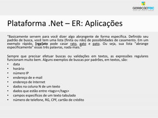 Plataforma .Net – ER: Aplicações
“Basicamente servem para você dizer algo abrangente de forma específica. Definido seu
padrão de busca, você tem uma lista (finita ou não) de possibilidades de casamento. Em um
exemplo rápido, [rgp]ato pode casar rato, gato e pato. Ou seja, sua lista "abrange
especificamente" essas três palavras, nada mais.”

Sempre que precisar efetuar buscas ou validações em textos, as expressões regulares
funcionam muito bem. Alguns exemplos de buscas por padrões, em textos, são:
• data
• horário
• número IP
• endereço de e-mail
• endereço de Internet
• dados na coluna N de um texto
• dados que estão entre <tags></tags>
• campos específicos de um texto tabulado
• número de telefone, RG, CPF, cartão de crédito
 