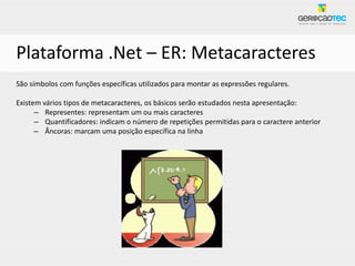 Plataforma .Net – ER: Metacaracteres
São símbolos com funções específicas utilizados para montar as expressões regulares.

Existem vários tipos de metacaracteres, os básicos serão estudados nesta apresentação:
      – Representes: representam um ou mais caracteres
      – Quantificadores: indicam o número de repetições permitidas para o caractere anterior
      – Âncoras: marcam uma posição específica na linha
 