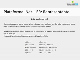 Plataforma .Net – ER: Representante
                                    Lista: a exigente [...]

“Bem mais exigente que o ponto, a lista não casa com qualquer um. Ela sabe exatamente o que
quer, e nada diferente daquilo, a lista casa com quem ela conhece.”

No exemplo anterior, com a palavra não, a expressão n.o, poderia aceitar várias palavras como n
o, n1o, noo, njo...
Para deixá-la mais específica poderíamos usá-la assim: n[ãa]o
 