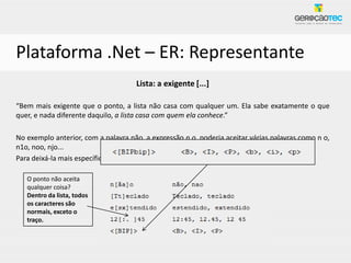 Plataforma .Net – ER: Representante
                                     Lista: a exigente [...]

“Bem mais exigente que o ponto, a lista não casa com qualquer um. Ela sabe exatamente o que
quer, e nada diferente daquilo, a lista casa com quem ela conhece.”

No exemplo anterior, com a palavra não, a expressão n.o, poderia aceitar várias palavras como n o,
n1o, noo, njo...
Para deixá-la mais específica poderíamos usá-la assim: n[ãa]o

   O ponto não aceita
   qualquer coisa?
   Dentro da lista, todos
   os caracteres são
   normais, exceto o
   traço.
 