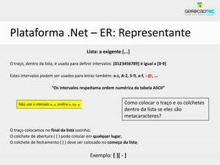 Plataforma .Net – ER: Representante
                                          Lista: a exigente [...]

O traço, dentro da lista, é usado para definir intervalos: [0123456789] é igual a [0-9]

Estes intervalos podem ser usados para letras também: a-z, A-Z, 5-9, a-f, :-@, ...

                       “Os intervalos respeitama ordem numérica da tabela ASCII”


                                                               Como colocar o traço e os colchetes
                                                               dentro da lista se eles são
                                                               metacaracteres?

O traço colocamos no final da lista sozinho;
O colchete de abertura ( [ ) pode colocar em qualquer lugar;
O colchete de fechamento ( ] ) deve ser colocado no começo da lista;

                                            Exemplo: [ ][ - ]
 