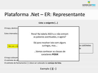 Plataforma .Net – ER: Representante
                                          Lista: a exigente [...]

O traço, dentro da lista, é usado para definir intervalos: [0123456789] é igual a [0-9]

Estes intervalos podem ser usados para letras também: a-z,a-z não entram ...
                               Peraí! Na tabela ASCII A-Z, 5-9, a-f, :-@,
                                    as palavras acentuadas, e agora?
                       “Os intervalos respeitama ordem numérica da tabela ASCII”
                                    Dá para resolver isto com alguns
                                                           Como colocar o traço e os colchetes
                                            curingas, mas...
                                                           dentro da lista se eles são
                                    ...Vamos conhecer as metacaracteres?
                                                           classes de
                                           caracteres POSIX
O traço colocamos no final da lista sozinho;
O colchete de abertura ( [ ) pode colocar em qualquer lugar;
O colchete de fechamento ( ] ) deve ser colocado no começo da lista;

                                            Exemplo: [ ][ - ]
 