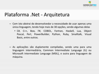 Plataforma .Net - Arquitetura
  – Com isto abstrai do desenvolvedor a necessidade de usar apenas uma
    única linguagem, tendo hoje mais de 30 opções, sendo algumas delas
     • C#, C++, Boo, F#, COBOL, Fortran, Haskell, Lua, Object
        Pascal, Perl, PowerBuilder, Python, Ruby, Smalltalk, Visual
        Basic, entre outras.


  – As aplicações são duplamente compiladas, sendo uma para uma
    linguagem intermediária, Common Intermediate Language (IL) ou
    Microsoft Intermediate Language (MSIL), e outra para linguagem de
    máquina.
 
