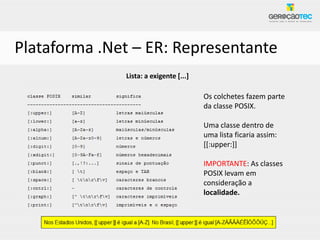Plataforma .Net – ER: Representante
              Lista: a exigente [...]

                                        Os colchetes fazem parte
                                        da classe POSIX.

                                        Uma classe dentro de
                                        uma lista ficaria assim:
                                        [[:upper:]]

                                        IMPORTANTE: As classes
                                        POSIX levam em
                                        consideração a
                                        localidade.
 