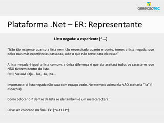 Plataforma .Net – ER: Representante
                               Lista negada: a experiente [^...]

“Não tão exigente quanto a lista nem tão necessitada quanto o ponto, temos a lista negada, que
pelas suas más experiências passadas, sabe o que não serve para ela casar.”

A lista negada é igual a lista comum, a única diferença é que ela aceitará todos os caracteres que
NÃO tiverem dentro da lista.
Ex: l[^aeioAEIO]a – lua, l1a, lpa...

Importante: A lista negada não casa com espaço vazio. No exemplo acima ela NÃO aceitaria “l a” (l
espaço a).

Como colocar o ^ dentro da lista se ele também é um metacaracter?

Deve ser colocado no final. Ex: [^a-z123^]
 