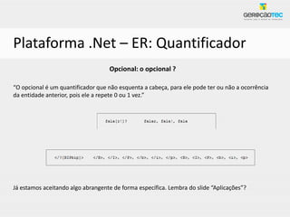 Plataforma .Net – ER: Quantificador
                                   Opcional: o opcional ?

“O opcional é um quantificador que não esquenta a cabeça, para ele pode ter ou não a ocorrência
da entidade anterior, pois ele a repete 0 ou 1 vez.”




Já estamos aceitando algo abrangente de forma específica. Lembra do slide “Aplicações”?
 