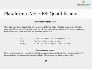 Plataforma .Net – ER: Quantificador
                                      Asterisco: o tanto faz *

“Se o opcional já não esquenta a cabeça, podendo ter ou não a entidade anterior, o asterisco é
mais tranqüilo ainda, pois para ele pode ter, não ter, ou ter vários, infinitos. Em outras palavras, a
entidade anterior pode aparecer em qualquer quantidade.”




                                      Um curinga na manga
Vimos o metacaractere . (ponto) que aceita qualquer caractere. Agora vimos o metacaractere *
(asterisco) que aceita em qualquer quantidade. Olhe e pense na seguinte expressão:


                                                  .*
 