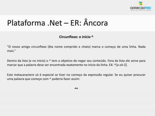 Plataforma .Net – ER: Âncora
                                     Circunflexo: o início ^

“O nosso amigo circunflexo (êta nome comprido e chato) marca o começo de uma linha. Nada
mais.”

Dentro da lista (e no início) o ^ tem o objetivo de negar seu conteúdo. Fora da lista ele serve para
marcar que a palavra deve ser encontrada exatamente no início da linha. EX: ^[a-zA-Z].

Este metacaractere só é especial se tiver no começo da expressão regular. Se eu quiser procurar
uma palavra que começe com ^ poderia fazer assim:

                                                ^^
 